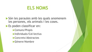 ELS NOMS
 Són

les paraules amb les quals anomenem
les persones, els animals i les coses.
 Es poden classificar en:
Comuns/Propis
Individuals/Col·lectius
Concrets/Abstractes
Gènere/Nombre

 
