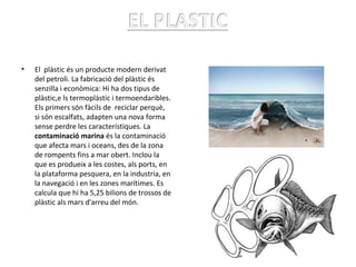 • El plàstic és un producte modern derivat
del petroli. La fabricació del plàstic és
senzilla i econòmica: Hi ha dos tipus de
plàstic,e ls termoplàstic i termoendaribles.
Els primers són fàcils de reciclar perquè,
si són escalfats, adapten una nova forma
sense perdre les característiques. La
contaminació marina és la contaminació
que afecta mars i oceans, des de la zona
de rompents fins a mar obert. Inclou la
que es produeix a les costes, als ports, en
la plataforma pesquera, en la industria, en
la navegació i en les zones marítimes. Es
calcula que hi ha 5,25 bilions de trossos de
plàstic als mars d'arreu del món.
Àlex Martínez
 