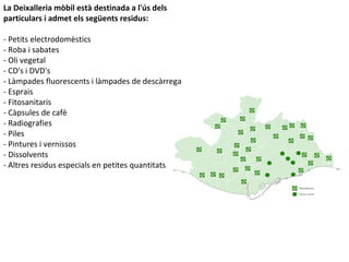 La Deixalleria mòbil està destinada a l'ús dels
particulars i admet els següents residus:
- Petits electrodomèstics
- Roba i sabates
- Oli vegetal
- CD's i DVD's
- Làmpades fluorescents i làmpades de descàrrega
- Esprais
- Fitosanitaris
- Càpsules de cafè
- Radiografies
- Piles
- Pintures i vernissos
- Dissolvents
- Altres residus especials en petites quantitats
 