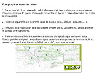 Com preparar aquestes coses :
1. Paper i cartró : Les caixes de cartró s'hauran obrir i comprimir per reduir el volum
d'aquests residus. El paper s'haurà de presentar en borsa o caixes tancades per evitar
la seva esplai .
2. Piles: se separaran els diferents tipus de piles, ( botó , salines , alcalines ... ) .
3. Pintures: es presentaran en pots tancats evitant el seu vessament . Estant prohibit
la barreja de substàncies.
4. Bateries d'automòbils: hauran d'estar tancats els dipòsits que contenen àcids.
Queda prohibit el dipòsit de qualsevol tipus en residu a les portes de la instal·lació així
com en qualsevol altre lloc no habilitat per a això, sent sancionable .
 