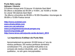 Punts Nets a prop
Adreçes i Horaris:
C/Carmen Amaya amb C/Llacuna 10 districte Sant Martí
De dilluns a dissabtes de 08:30h a 14:00h i, de 16:00h a 19:30h
Av Litoral 105 districte Sant Martí
De dilluns a divendres de 08:00h a 18:30h Dissabtes i diumenges de
09:00h a 13:00h Festius tancat
http://www.ecototal.com
www.elnaturalista.com
www.arc-cat.netca/car
www.ecologistesenacciocat.pangea.org
basicCompostatje.pdf
http://www.tersa.cat/ca/punts-verds-de-barri_2914
La importància d'utilitzar els Punts Nets
Aproximadament es generen 35.000 tones a l' any de
residus perillosos. Els residus perillosos domèstics
constitueixen l'1%, una quantitat molt petita si es
compara els residus industrials, però , en termes
qualitatius , no són gens menyspreables .
 