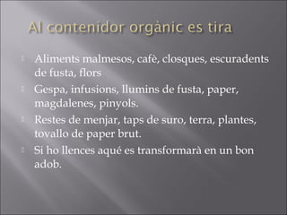  Aliments malmesos, cafè, closques, escuradents
de fusta, flors
 Gespa, infusions, llumins de fusta, paper,
magdalenes, pinyols.
 Restes de menjar, taps de suro, terra, plantes,
tovallo de paper brut.
 Si ho llences aqué es transformarà en un bon
adob.
            
 