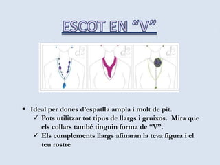  Ideal per dones d’espatlla ampla i molt de pit.
 Pots utilitzar tot tipus de llargs i gruixos. Mira que
els collars també tinguin forma de “V”.
 Els complements llargs afinaran la teva figura i el
teu rostre
 