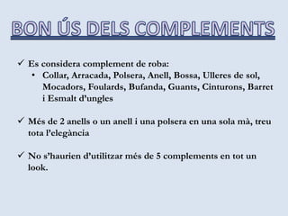  Es considera complement de roba:
• Collar, Arracada, Polsera, Anell, Bossa, Ulleres de sol,
Mocadors, Foulards, Bufanda, Guants, Cinturons, Barret
i Esmalt d’ungles
 Més de 2 anells o un anell i una polsera en una sola mà, treu
tota l’elegància
 No s’haurien d’utilitzar més de 5 complements en tot un
look.
 