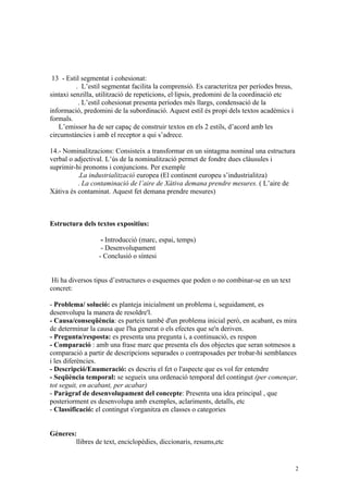 13 - Estil segmentat i cohesionat:
          . L’estil segmentat facilita la comprensió. Es caracteritza per períodes breus,
sintaxi senzilla, utilització de repeticions, el·lipsis, predomini de la coordinació etc
           . L’estil cohesionat presenta períodes més llargs, condensació de la
informació, predomini de la subordinació. Aquest estil és propi dels textos acadèmics i
formals.
   L’emissor ha de ser capaç de construir textos en els 2 estils, d’acord amb les
circumstàncies i amb el receptor a qui s’adrece.

14.- Nominalitzacions: Consisteix a transformar en un sintagma nominal una estructura
verbal o adjectival. L’ús de la nominalització permet de fondre dues clàusules i
suprimir-hi pronoms i conjuncions. Per exemple
          .La industrialització europea (El continent europeu s’industrialitza)
          . La contaminació de l’aire de Xàtiva demana prendre mesures. ( L’aire de
Xàtiva és contaminat. Aquest fet demana prendre mesures)



Estructura dels textos expositius:

                  - Introducció (marc, espai, temps)
                  - Desenvolupament
                 - Conclusió o síntesi


 Hi ha diversos tipus d’estructures o esquemes que poden o no combinar-se en un text
concret:

- Problema/ solució: es planteja inicialment un problema i, seguidament, es
desenvolupa la manera de resoldre'l.
- Causa/conseqüència: es parteix també d'un problema inicial però, en acabant, es mira
de determinar la causa que l'ha generat o els efectes que se'n deriven.
- Pregunta/resposta: es presenta una pregunta i, a continuació, es respon
- Comparació : amb una frase marc que presenta els dos objectes que seran sotmesos a
comparació a partir de descripcions separades o contraposades per trobar-hi semblances
i les diferències.
- Descripció/Enumeració: es descriu el fet o l'aspecte que es vol fer entendre
- Seqüència temporal: se segueix una ordenació temporal del contingut (per començar,
tot seguit, en acabant, per acabar)
- Paràgraf de desenvolupament del concepte: Presenta una idea principal , que
posteriorment es desenvolupa amb exemples, aclariments, detalls, etc
- Classificació: el contingut s'organitza en classes o categories


Gèneres:
        llibres de text, enciclopèdies, diccionaris, resums,etc


                                                                                            2
 