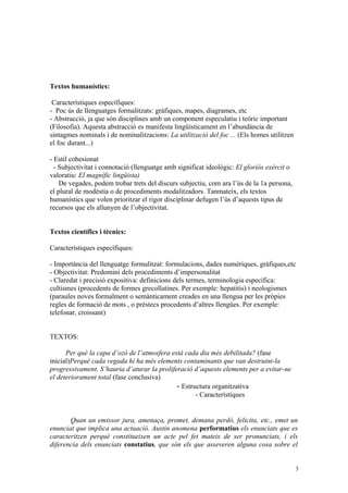 Textos humanístics:

 Característiques específiques:
- Poc ús de llenguatges formalitzats: gràfiques, mapes, diagrames, etc
- Abstracció, ja que són disciplines amb un component especulatiu i teòric important
(Filosofia). Aquesta abstracció es manifesta lingüísticament en l’abundància de
sintagmes nominals i de nominalitzacions: La utilització del foc ... (Els homes utilitzen
el foc durant...)

- Estil cohesionat
  - Subjectivitat i connotació (llenguatge amb significat ideològic: El gloriós exèrcit o
valoratiu: El magnífic lingüista)
    De vegades, podem trobar trets del discurs subjectiu, com ara l’ús de la 1a persona,
el plural de modèstia o de procediments modalitzadors. Tanmateix, els textos
humanístics que volen prioritzar el rigor disciplinar defugen l’ús d’aquests tipus de
recursos que els allunyen de l’objectivitat.


Textos científics i tècnics:

Característiques específiques:

- Importància del llenguatge formalitzat: formulacions, dades numèriques, gràfiques,etc
- Objectivitat: Predomini dels procediments d’impersonalitat
- Claredat i precisió expositiva: definicions dels termes, terminologia específica:
cultismes (procedents de formes grecollatines. Per exemple: hepatitis) i neologismes
(paraules noves formalment o semànticament creades en una llengua per les pròpies
regles de formació de mots , o préstecs procedents d’altres llengües. Per exemple:
telefonar, croissant)


TEXTOS:

      Per què la capa d’ozó de l’atmosfera està cada dia més debilitada? (fase
inicial)Perquè cada vegada hi ha més elements contaminants que van destruint-la
progressivament. S’hauria d’aturar la proliferació d’aquests elements per a evitar-ne
el deteriorament total (fase conclusiva)
                                             - Estructura organitzativa
                                                    - Característiques


       Quan un emissor jura, amenaça, promet, demana perdó, felicita, etc., emet un
enunciat que implica una actuació. Austin anomena performatius els enunciats que es
caracteritzen perquè constitueixen un acte pel fet mateix de ser pronunciats, i els
diferencia dels enunciats constatius, que són els que asseveren alguna cosa sobre el


                                                                                            3
 