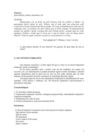 Gèneres:
guia turística, retrats, caricatures, etc

TEXTOS:
       Zimmermann era un home de pell olivenca amb els cabells, el bigoti i la
punxeguda barba tintats de gris. Mirava cap al món amb una pinça-nas amb
l’expressió d’un gos bastard que busca menjar. Tot i que probablement no tenia més de
cinquanta anys, a nosaltres ens feia l’efecte que en tenia vuitanta. El menyspreàvem
perquè era amable i gentil i perquè feia olor d’home pobre i perquè duia un vestit
apedaçat, brillant i verdós que li servia per a tota la tardor i per als llargs mesos
d'hivern. Tenia un segon vestit per a posar-se a la primavera i a l’estiu.

                                            Text adaptat de F. Uhlman, L’amic retrobat


    -   A quin gènere pertany el text anterior? En general, de quin tipus de text es
        tracta?



3.- ELS TEXTOS NARRATIUS:


       Una narració consisteix a contar algun fet que se situa en un desenvolupament
temporal i causal (cronològic).
       Hi ha textos narratius orals i escrits, com ara les rondalles, els contes, les
novel·les, etc. Les informacions es poden presentar segons l’ordre cronològic o alterant
aquesta organització amb la qual cosa es crea un nou ordre narratiu que, de totes
maneres, ha de permetre al lector reconstruir la cronologia dels fets contats.
        En aquest tipus de text té una importància fonamental el desdoblament de veus:
narrador, l’estil directe o indirecte, etc. Pot haver-hi seqüències conversacionals o
descriptives inserides.

Característiques:

1- Ús de temps verbals de passat
2- Expressions temporals: adverbis, sintagmes preposicionals, subordinades temporals i
connectors temporals.
3- Predominen els verbs d’acció
4- Funció comunicativa: asseverar enunciats de fet.

Estructura:

 A l’hora d’analitzar l’estructura convé tenir present els factors següents:
 . Qui realitza l’acció narrada
 . Què hi ocorre
 . Per què passa
 . Com s’esdevé el fet contat
 . On ocorre
 . Quan s’esdevé.


                                                                                         5
 