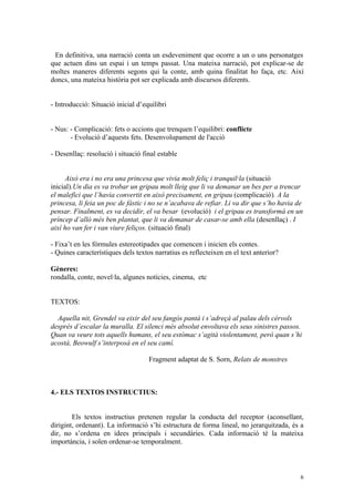 En definitiva, una narració conta un esdeveniment que ocorre a un o uns personatges
que actuen dins un espai i un temps passat. Una mateixa narració, pot explicar-se de
moltes maneres diferents segons qui la conte, amb quina finalitat ho faça, etc. Així
doncs, una mateixa història pot ser explicada amb discursos diferents.


- Introducció: Situació inicial d’equilibri


- Nus: - Complicació: fets o accions que trenquen l’equilibri: conflicte
       - Evolució d’aquests fets. Desenvolupament de l'acció

- Desenllaç: resolució i situació final estable


      Això era i no era una princesa que vivia molt feliç i tranquil·la (situació
inicial).Un dia es va trobar un gripau molt lleig que li va demanar un bes per a trencar
el malefici que l’havia convertit en això precisament, en gripau (complicació). A la
princesa, li feia un poc de fàstic i no se n’acabava de refiar. Li va dir que s’ho havia de
pensar. Finalment, es va decidir, el va besar (evolució) i el gripau es transformà en un
príncep d’allò més ben plantat, que li va demanar de casar-se amb ella (desenllaç) . I
així ho van fer i van viure feliços. (situació final)

- Fixa’t en les fórmules estereotipades que comencen i inicien els contes.
- Quines característiques dels textos narratius es reflecteixen en el text anterior?

Gèneres:
rondalla, conte, novel·la, algunes notícies, cinema, etc


TEXTOS:

  Aquella nit, Grendel va eixir del seu fangós pantà i s’adreçà al palau dels cérvols
després d’escalar la muralla. El silenci més absolut envoltava els seus sinistres passos.
Quan va veure tots aquells humans, el seu estómac s’agità violentament, però quan s’hi
acostà, Beowulf s’interposà en el seu camí.

                                    Fragment adaptat de S. Sorn, Relats de monstres



4.- ELS TEXTOS INSTRUCTIUS:


        Els textos instructius pretenen regular la conducta del receptor (aconsellant,
dirigint, ordenant). La informació s’hi estructura de forma lineal, no jerarquitzada, és a
dir, no s’ordena en idees principals i secundàries. Cada informació té la mateixa
importància, i solen ordenar-se temporalment.



                                                                                          6
 