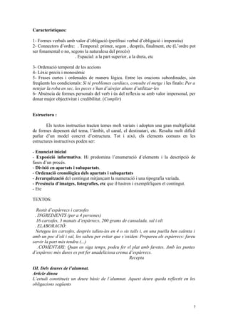 Característiques:

1- Formes verbals amb valor d’obligació (perífrasi verbal d’obligació i imperatiu)
2- Connectors d’ordre: . Temporal: primer, segon , després, finalment, etc (L’ordre pot
ser fonamental o no, segons la naturalesa del procés)
                       . Espacial: a la part superior, a la dreta, etc

3- Ordenació temporal de les accions
4- Lèxic precís i monosèmic
5- Frases curtes i ordenades de manera lògica. Entre les oracions subordinades, són
freqüents les condicionals: Si té problemes cardíacs, consulte el metge i les finals: Per a
netejar la roba en sec, les peces s’han d’airejar abans d’utilitzar-les
6- Absència de formes personals del verb i ús del reflexiu se amb valor impersonal, per
donar major objectivitat i credibilitat. (Complir)


Estructura :

        Els textos instructius tracten temes molt variats i adopten una gran multiplicitat
de formes depenent del tema, l’àmbit, el canal, el destinatari, etc. Resulta molt difícil
parlar d’un model concret d’estructura. Tot i això, els elements comuns en les
estructures instructives poden ser:

- Enunciat inicial
- Exposició informativa. Hi predomina l’enumeració d’elements i la descripció de
fases d’un procés.
- Divisió en apartats i subapartats.
- Ordenació cronològica dels apartats i subapartats
- Jerarquització del contingut mitjançant la numeració i una tipografia variada.
- Presència d’imatges, fotografies, etc que il·lustren i exemplifiquen el contingut.
- Etc

TEXTOS:

  Rostit d’espàrrecs i carxofes
 . INGREDIENTS (per a 4 persones)
  16 carxofes, 3 manats d’espàrrecs, 200 grams de cansalada, sal i oli
 . ELABORACIÓ:
  Netegeu les carxofes, després talleu-les en 4 o sis talls i, en una paella ben calenta i
amb un poc d’oli i sal, les salteu per evitar que s’oxiden. Prepareu els espàrrecs: fareu
servir la part més tendra (...)
   .COMENTARI: Quan en siga temps, podeu fer el plat amb favetes. Amb les puntes
d’espàrrec més dures es pot fer unadeliciosa crema d’espàrrecs.
                                                      Recepta

III. Dels deures de l’alumnat.
Article dinou
L’estudi constitueix un deure bàsic de l’alumnat. Aquest deure queda reflectit en les
obligacions següents



                                                                                         7
 