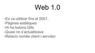 Web 1.0
-Es va utilitzar fins el 2001.
-Pàgines estàtiques
-Hi ha botons Gifs
-Quasi no s’actualitzava
-Relacio nomès client i servidor
 