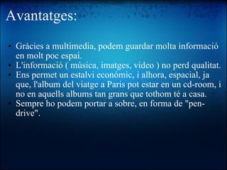 Avantatges: Gràcies a multimedia, podem guardar molta informació en molt poc espai. L'informació ( música, imatges, video ) no perd qualitat. Ens permet un estalvi económic, i alhora, espacial, ja que, l'album del viatge a Paris pot estar en un cd-room, i no en aquells albums tan grans que tothom té a casa. Sempre ho podem portar a sobre, en forma de "pen-drive". 