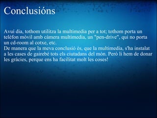 Conclusións Avuí dia, tothom utilitza la multimedia per a tot; tothom porta un telèfon mòvil amb càmera multimedia, un "pen-drive", qui no porta un cd-room al cotxe, etc. De manera que la meva conclusió és, que la multimedia, s'ha instalat a les cases de gairebé tots els ciutadans del món. Però li hem de donar les gràcies, perque ens ha facilitat molt les coses! 
