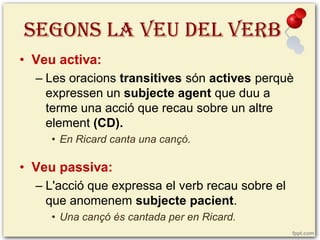 SEGONS LA VEU DEL VERB
• Veu activa:
– Les oracions transitives són actives perquè
expressen un subjecte agent que duu a
terme una acció que recau sobre un altre
element (CD).
• En Ricard canta una cançó.

• Veu passiva:
– L'acció que expressa el verb recau sobre el
que anomenem subjecte pacient.
• Una cançó és cantada per en Ricard.

 