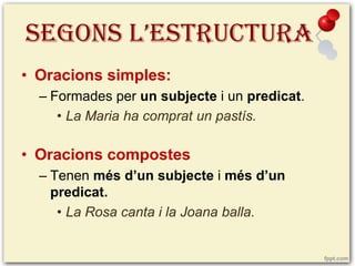 SEGONS L’ESTRUCTURA
• Oracions simples:
– Formades per un subjecte i un predicat.
• La Maria ha comprat un pastís.

• Oracions compostes
– Tenen més d’un subjecte i més d’un
predicat.
• La Rosa canta i la Joana balla.

 