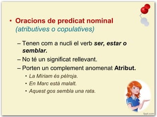 • Oracions de predicat nominal
(atributives o copulatives)
– Tenen com a nucli el verb ser, estar o
semblar.
– No té un significat rellevant.
– Porten un complement anomenat Atribut.
• La Míriam és pèlroja.
• En Marc està malalt.
• Aquest gos sembla una rata.

 