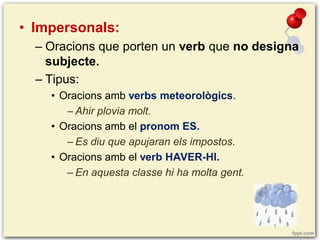 • Impersonals:
– Oracions que porten un verb que no designa
subjecte.
– Tipus:
• Oracions amb verbs meteorològics.
– Ahir plovia molt.
• Oracions amb el pronom ES.
– Es diu que apujaran els impostos.
• Oracions amb el verb HAVER-HI.
– En aquesta classe hi ha molta gent.

 