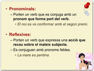 • Pronominals:
– Porten un verb que es conjuga amb un
pronom que forma part del verb.
• El noi es va conformar amb el segon premi.

• Reflexives:
– Porten un verb que expressa una acció que
recau sobre el mateix subjecte.
– Es conjuguen amb pronoms febles.
• La mare es pentina.

 