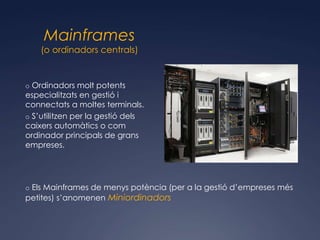 Mainframes
    (o ordinadors centrals)


o Ordinadors molt potents
especialitzats en gestió i
connectats a moltes terminals.
o S’utilitzen per la gestió dels
caixers automàtics o com
ordinador principals de grans
empreses.




o Els Mainframes de menys potència (per a la gestió d’empreses més
petites) s’anomenen Miniordinadors
 