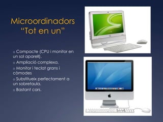 Microordinadors
  “Tot en un”

o Compacte (CPU i monitor en
un sol aparell).
o Ampliació complexa.
o Monitor i teclat grans i
còmodes
o Substitueix perfectament a
un sobretaula.
o Bastant cars.
 