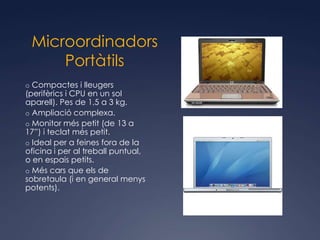 Microordinadors
     Portàtils
o Compactes i lleugers
(perifèrics i CPU en un sol
aparell). Pes de 1,5 a 3 kg.
o Ampliació complexa.
o Monitor més petit (de 13 a
17”) i teclat més petit.
o Ideal per a feines fora de la
oficina i per al treball puntual,
o en espais petits.
o Més cars que els de
sobretaula (i en general menys
potents).
 