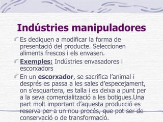 Indústries manipuladores Es dediquen a modificar la forma de presentació del producte. Seleccionen aliments frescos i els envasen. Exemples:  Indústries envasadores i escorxadors En un  escorxador , se sacrifica l’animal i després es passa a les sales d’especejament, on s’esquartera, es talla i es deixa a punt per a la seva comercialització a les botigues.Una part molt important d’aquesta producció es reserva per a un nou procés, que pot ser de conservació o de transformació. 