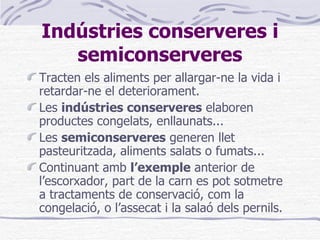 Indústries conserveres i semiconserveres Tracten els aliments per allargar-ne la vida i retardar-ne el deteriorament. Les  indústries conserveres  elaboren productes congelats, enllaunats... Les  semiconserveres  generen llet pasteuritzada, aliments salats o fumats... Continuant amb  l’exemple  anterior de l’escorxador, part de la carn es pot sotmetre a tractaments de conservació, com la congelació, o l’assecat i la salaó dels pernils. 