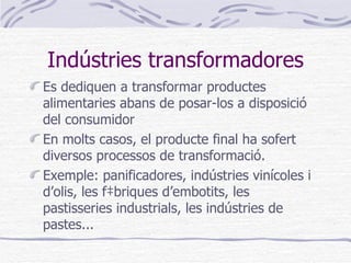 Indústries transformadores Es dediquen a transformar productes alimentaries abans de posar-los a disposició del consumidor En molts casos, el producte final ha sofert diversos processos de transformació.  Exemple: panificadores, indústries vinícoles i d’olis, les fàbriques d’embotits, les pastisseries industrials, les indústries de pastes... 