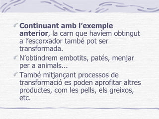 Continuant amb l’exemple anterior , la carn que havíem obtingut a l’escorxador també pot ser transformada.  N’obtindrem embotits, patés, menjar per a animals... També mitjançant processos de transformació es poden aprofitar altres productes, com les pells, els greixos, etc. 