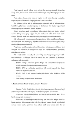 Pada inspeksi, tampak bahwa perut melebar ke samping dan pada kehamilan
cukup bulan, fundus uteri lebih rendah dari biasanya, hanya beberapa jari di atas
pusat.
   Pada palpasi, fundus uteri maupun bagian bawah rahim kosong, sedangkan
bagian-bagian besar teraba di samping kiri atau kanan fossa illiaca.
   Jika tahanan terbesar ada di sebelah depan, punggung ada di sebelah depan.
Sebaliknya, jika teraba tonjolan-tonjolan, ini disebabkan oleh bagian-bagian kecil
sehingga punggung terdapat di sebelah belakang.
   Dalam persalinan, pada pemeriksaan dalam dapat diraba sisi toraks sebagai
susunan tulang-tulang yang sejajar dan jika pembukaan sudah besar akan teraba
scapula, dan pada pihak yang bertentangan dengan scapula akan teraba klavikula.
   Ada kalanya, anak yang pada permulaan persalianan dalam letak lintang, berputar
sendiri menjadi letak memanjang. Kejadian ini disebut versio spontanea, yang hanya
mungkin jika ketuban masih utuh.
   Pengelolaan letak lintang diawali saat kehamilan, yaitu dengan melakukan versi
luar pada usia kehamilan 37 minggu atau lebih. Bila versi luar berhasil, persalinan
dilakukan pervaginam.
   Bila versi luar tidak berhasil, pada janin hidup dilakukan partus pervaginam bila
usia kehamilan < 28 minggu, dan seksio sesarea bila usia kehamilan > 28 minggu.
Sedangkan pada janin mati:
   -     TBBJ < 1700 gr : persalinan spontan dengan cara konduplikasio korpore dan
         evolusi spontan. Bisa dibantu dengan traksi beban.
   -     TBBJ > 1700 gr : dilakukan embriotomi bila syarat terpenuhi dan harus
         dilakukan eksplorasi jalan lahir.
   -     TBBJ > 2500 gr dan bagian terendah janin masih tinggi dilakukan seksio
         sesarea.
   -     Letak lintang kasip dilakukan embriotomi.


d. Kelainan Posisi (Positio Occipito Posterior Persistent)


         Keadaan Positio Occipito Posterior Persistent atau presentasi ubun-ubun kecil
di belakang adalah suatu keadaan yang disebabkan kegagalan rotasi interna.
         Etiologinya yaitu kelainan panggul, kesempitan panggul tengah, KPD, fleksi
kepala kurang serta inersia uteri.
         Adakalanya oksiput berputar ke belakang dan anak lahir dengan muka di
bawah simfisis. Ini terutama terjadi bila fleksi kepala kurang. Untuk menghindari
rupture perinei totalis, episiotomi harus dibuat lebih lebar karena dalam hal ini
 
