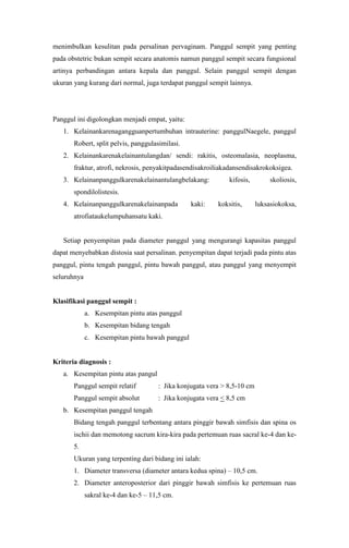 menimbulkan kesulitan pada persalinan pervaginam. Panggul sempit yang penting
pada obstetric bukan sempit secara anatomis namun panggul sempit secara fungsional
artinya perbandingan antara kepala dan panggul. Selain panggul sempit dengan
ukuran yang kurang dari normal, juga terdapat panggul sempit lainnya.




Panggul ini digolongkan menjadi empat, yaitu:
   1. Kelainankarenagangguanpertumbuhan intrauterine: panggulNaegele, panggul
       Robert, split pelvis, panggulasimilasi.
   2. Kelainankarenakelainantulangdan/ sendi: rakitis, osteomalasia, neoplasma,
       fraktur, atrofi, nekrosis, penyakitpadasendisakroiliakadansendisakrokoksigea.
   3. Kelainanpanggulkarenakelainantulangbelakang:            kifosis,         skoliosis,
       spondilolistesis.
   4. Kelainanpanggulkarenakelainanpada          kaki:    koksitis,       luksasiokoksa,
       atrofiataukelumpuhansatu kaki.


   Setiap penyempitan pada diameter panggul yang mengurangi kapasitas panggul
dapat menyebabkan distosia saat persalinan. penyempitan dapat terjadi pada pintu atas
panggul, pintu tengah panggul, pintu bawah panggul, atau panggul yang menyempit
seluruhnya


Klasifikasi panggul sempit :
             a. Kesempitan pintu atas panggul
             b. Kesempitan bidang tengah
             c. Kesempitan pintu bawah panggul


Kriteria diagnosis :
   a. Kesempitan pintu atas pangul
       Panggul sempit relatif         : Jika konjugata vera > 8,5-10 cm
       Panggul sempit absolut         : Jika konjugata vera < 8,5 cm
   b. Kesempitan panggul tengah
       Bidang tengah panggul terbentang antara pinggir bawah simfisis dan spina os
       ischii dan memotong sacrum kira-kira pada pertemuan ruas sacral ke-4 dan ke-
       5.
       Ukuran yang terpenting dari bidang ini ialah:
       1. Diameter transversa (diameter antara kedua spina) – 10,5 cm.
       2. Diameter anteroposterior dari pinggir bawah simfisis ke pertemuan ruas
             sakral ke-4 dan ke-5 – 11,5 cm.
 