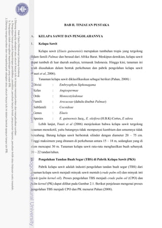 7
BAB II. TINJAUAN PUSTAKA
A. KELAPA SAWIT DAN PENGOLAHANNYA
1. Kelapa Sawit
Kelapa sawit (Elaeis guineensis) merupakan tumbuhan tropis yang tergolong
dalam famili Palmae dan berasal dari Afrika Barat. Meskipun demikian, kelapa sawit
dapat tumbuh di luar daerah asalnya, termasuk Indonesia. Hingga kini, tanaman ini
telah diusahakan dalam bentuk perkebunan dan pabrik pengolahan kelapa sawit
(Fauzi et al, 2006).
Tanaman kelapa sawit diklasifikasikan sebagai berikut (Pahan, 2008) :
Divisi : Embryophyta Siphonagama
Kelas : Angiospermae
Ordo : Monocotyledonae
Famili : Arecaceae (dahulu disebut Palmae)
Subfamili : Cocoideae
Genus : Elaeis
Spesies : E. guineensis Jacq., E. oleifera (H.B.K) Cortes, E odora
Lebih lanjut, Fauzi et al (2006) menjelaskan bahwa kelapa sawit tergolong
tanaman monokotil, yaitu batangnya tidak mempunyai kambium dan umumnya tidak
bercabang. Batang kelapa sawit berbentuk silinder dengan diameter 20 – 75 cm.
Tinggi maksimum yang ditanam di perkebunan antara 15 – 18 m, sedangkan yang di
alam mencapai 30 m. Tanaman kelapa sawit rata-rata menghasilkan buah sebanyak
20 – 22 tandan/tahun.
2. Pengolahan Tandan Buah Segar (TBS) di Pabrik Kelapa Sawit (PKS)
Pabrik kelapa sawit adalah industri pengolahan tandan buah segar (TBS) dari
tanaman kelapa sawit menjadi minyak sawit mentah (crude palm oil) dan minyak inti
sawit (palm kernel oil). Proses pengolahan TBS menjadi crude palm oil (CPO) dan
palm kernel (PK) dapat dilihat pada Gambar 2.1. Berikut penjelasan mengenai proses
pengolahan TBS menjadi CPO dan PK menurut Pahan (2008).
 