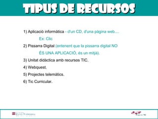 TIPUS DE RECURSOS 1) Aplicació informàtica  - d'un CD, d'una pàgina web....  Ex: Clic 2) Pissarra Digital  (entenent que la pissarra digital NO  ÉS UNA APLICACIÓ, és un mitjà). 3) Unitat didàctica amb recursos TIC. 4) Webquest. 5) Projectes telemàtics. 6) Tic Curricular.  