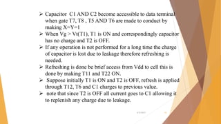  Capacitor C1 AND C2 become accessible to data terminal
when gate T7, T8 , T5 AND T6 are made to conduct by
making X=Y=1
 When Vg > Vt(T1), T1 is ON and correspondingly capacitor
has no charge and T2 is OFF.
 If any operation is not performed for a long time the charge
of capacitor is lost due to leakage therefore refreshing is
needed.
 Refreshing is done be brief access from Vdd to cell this is
done by making T11 and T22 ON.
 Suppose initially T1 is ON and T2 is OFF, refresh is applied
through T12, T6 and C1 charges to previous value.
 note that since T2 is OFF all current goes to C1 allowing it
to replenish any charge due to leakage.
4/5/2017 16
 