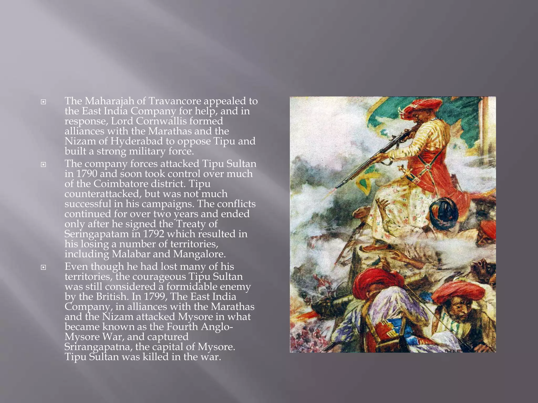  The Maharajah of Travancore appealed to
the East India Company for help, and in
response, Lord Cornwallis formed
alliances with the Marathas and the
Nizam of Hyderabad to oppose Tipu and
built a strong military force.
 The company forces attacked Tipu Sultan
in 1790 and soon took control over much
of the Coimbatore district. Tipu
counterattacked, but was not much
successful in his campaigns. The conflicts
continued for over two years and ended
only after he signed the Treaty of
Seringapatam in 1792 which resulted in
his losing a number of territories,
including Malabar and Mangalore.
 Even though he had lost many of his
territories, the courageous Tipu Sultan
was still considered a formidable enemy
by the British. In 1799, The East India
Company, in alliances with the Marathas
and the Nizam attacked Mysore in what
became known as the Fourth Anglo-
Mysore War, and captured
Srirangapatna, the capital of Mysore.
Tipu Sultan was killed in the war.
 
