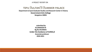 A PROJECT REPORT ON
ᴛɪᴘᴜ ꜱᴜʟᴛᴀɴ'ꜱ ꜱᴜᴍᴍᴇʀ ᴘᴀʟᴀᴄᴇ
Department of post Graduate Studies and Research Center in history
Government Arts College
Bangalore-50001
submitted by
ALLABAKASH N
Rg,No:HS190201
Under the Guidance of SUMA,D
Associate professor
2020-2021
 