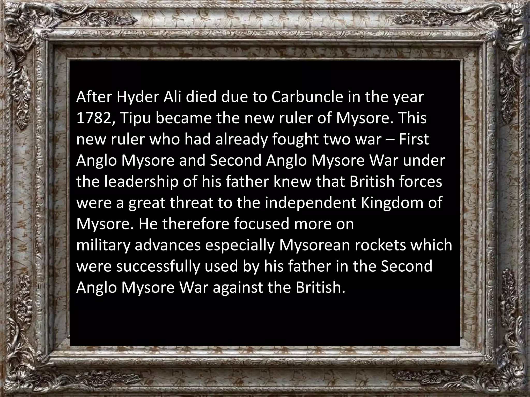 After Hyder Ali died due to Carbuncle in the year 
1782, Tipu became the new ruler of Mysore. This 
new ruler who had already fought two war – First 
Anglo Mysore and Second Anglo Mysore War under 
the leadership of his father knew that British forces 
were a great threat to the independent Kingdom of 
Mysore. He therefore focused more on 
military advances especially Mysorean rockets which 
were successfully used by his father in the Second 
Anglo Mysore War against the British. 
 