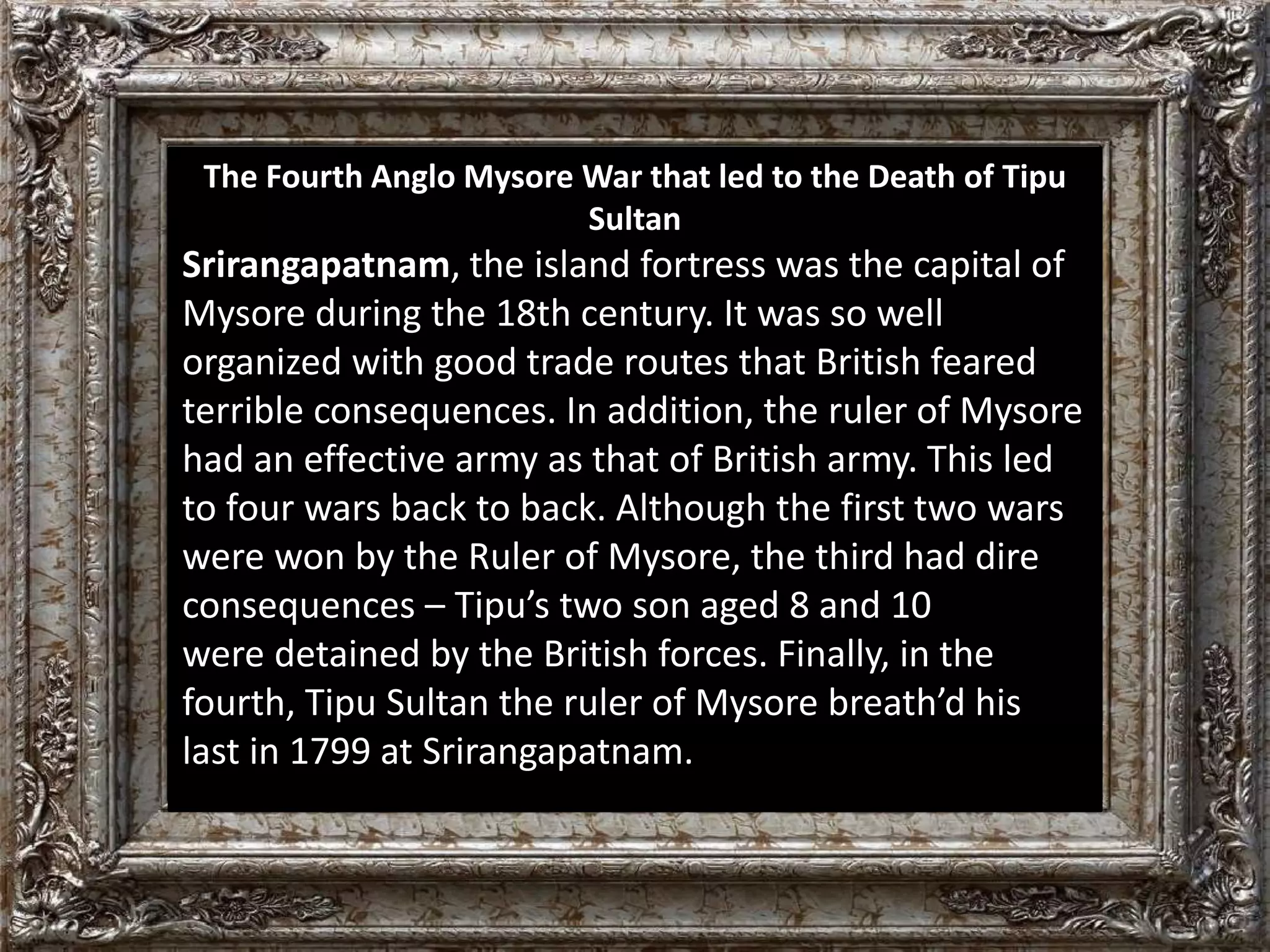 The Fourth Anglo Mysore War that led to the Death of Tipu 
Sultan 
Srirangapatnam, the island fortress was the capital of 
Mysore during the 18th century. It was so well 
organized with good trade routes that British feared 
terrible consequences. In addition, the ruler of Mysore 
had an effective army as that of British army. This led 
to four wars back to back. Although the first two wars 
were won by the Ruler of Mysore, the third had dire 
consequences – Tipu’s two son aged 8 and 10 
were detained by the British forces. Finally, in the 
fourth, Tipu Sultan the ruler of Mysore breath’d his 
last in 1799 at Srirangapatnam. 
 