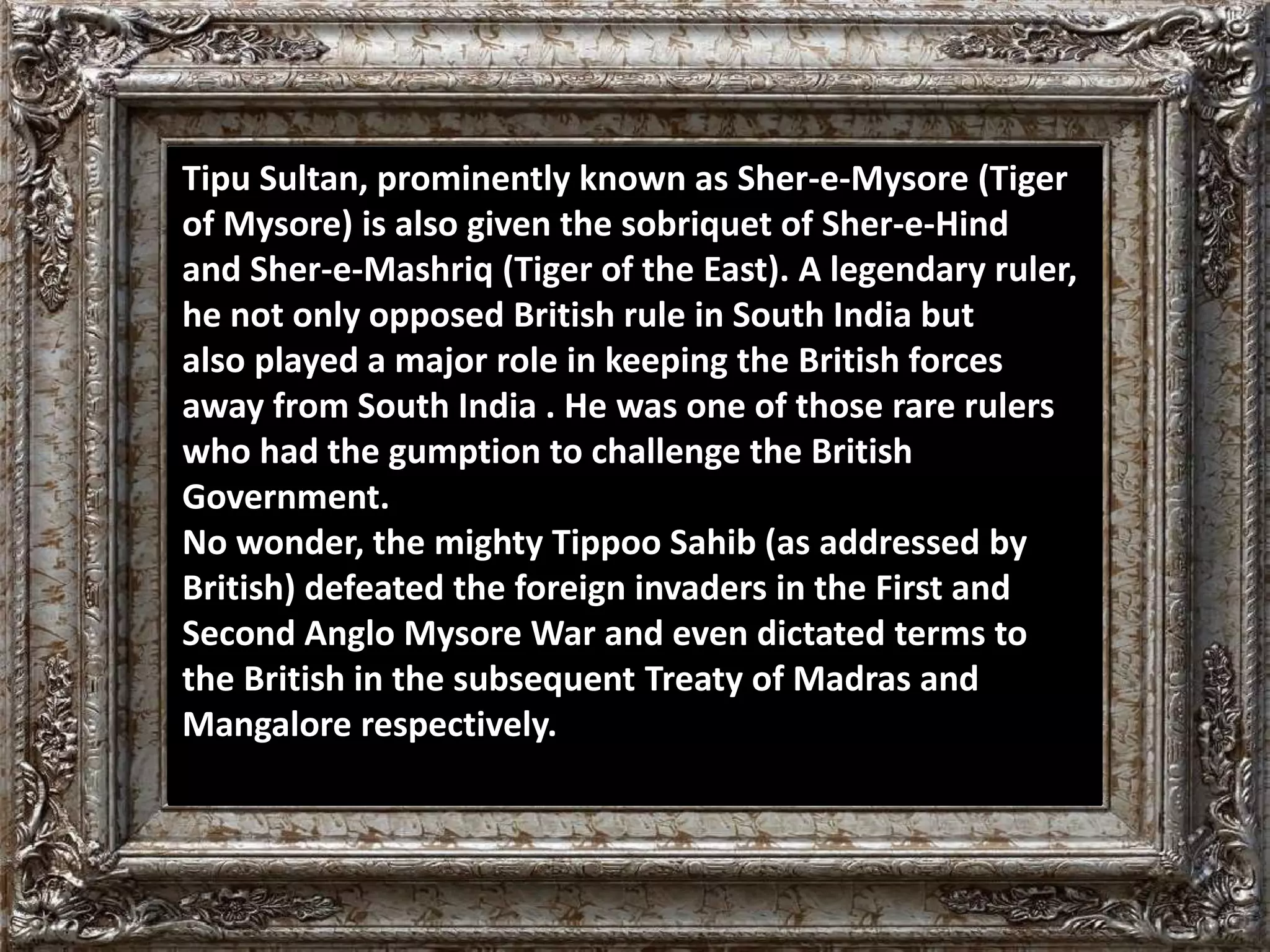 Tipu Sultan, prominently known as Sher-e-Mysore (Tiger 
of Mysore) is also given the sobriquet of Sher-e-Hind 
and Sher-e-Mashriq (Tiger of the East). A legendary ruler, 
he not only opposed British rule in South India but 
also played a major role in keeping the British forces 
away from South India . He was one of those rare rulers 
who had the gumption to challenge the British 
Government. 
No wonder, the mighty Tippoo Sahib (as addressed by 
British) defeated the foreign invaders in the First and 
Second Anglo Mysore War and even dictated terms to 
the British in the subsequent Treaty of Madras and 
Mangalore respectively. 
 