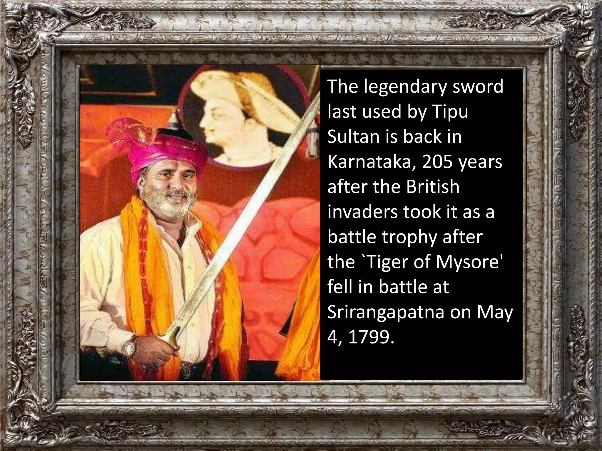The legendary sword 
last used by Tipu 
Sultan is back in 
Karnataka, 205 years 
after the British 
invaders took it as a 
battle trophy after 
the `Tiger of Mysore' 
fell in battle at 
Srirangapatna on May 
4, 1799. 
 