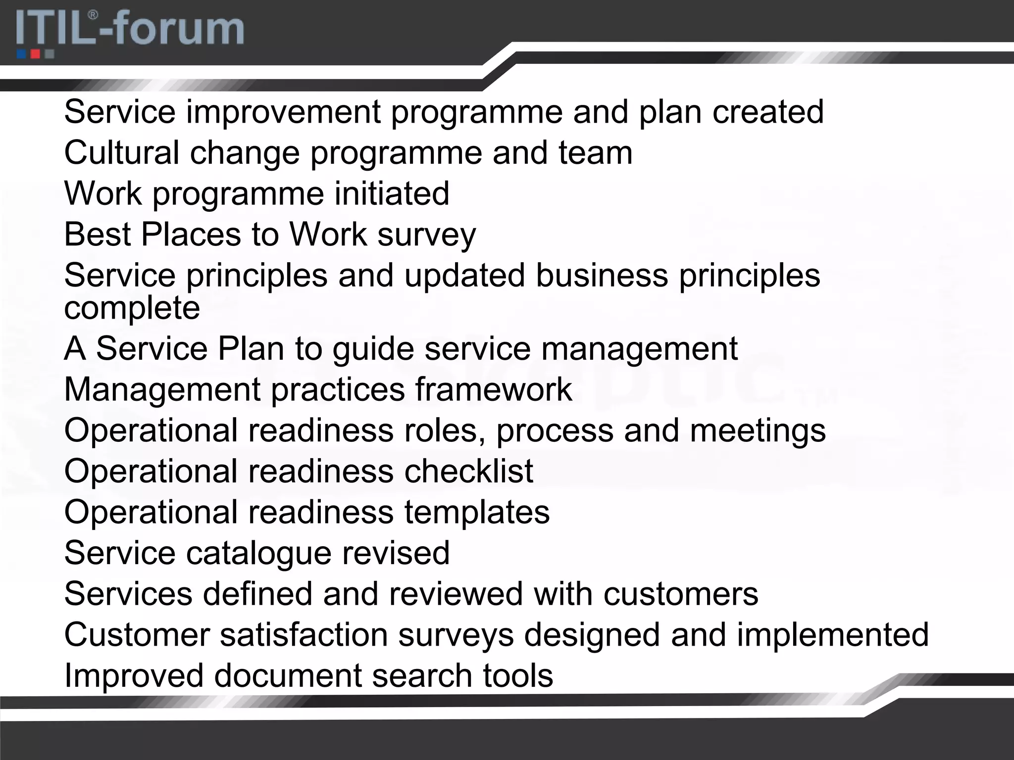 Service improvement programme and plan created
Cultural change programme and team
Work programme initiated
Best Places to Work survey
Service principles and updated business principles
complete
A Service Plan to guide service management
Management practices framework
Operational readiness roles, process and meetings
Operational readiness checklist
Operational readiness templates
Service catalogue revised
Services defined and reviewed with customers
Customer satisfaction surveys designed and implemented
Improved document search tools
 