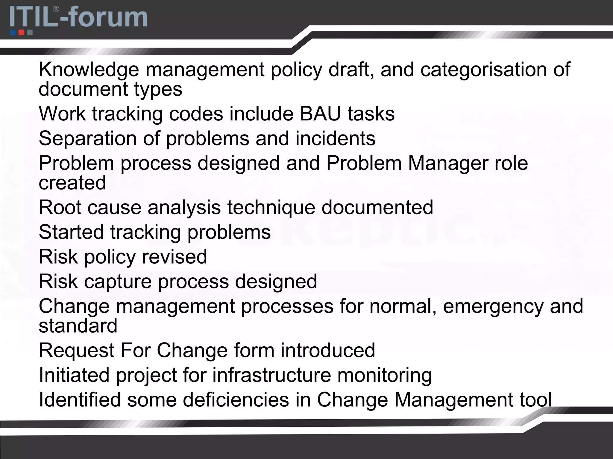 Knowledge management policy draft, and categorisation of
document types
Work tracking codes include BAU tasks
Separation of problems and incidents
Problem process designed and Problem Manager role
created
Root cause analysis technique documented
Started tracking problems
Risk policy revised
Risk capture process designed
Change management processes for normal, emergency and
standard
Request For Change form introduced
Initiated project for infrastructure monitoring
Identified some deficiencies in Change Management tool
 