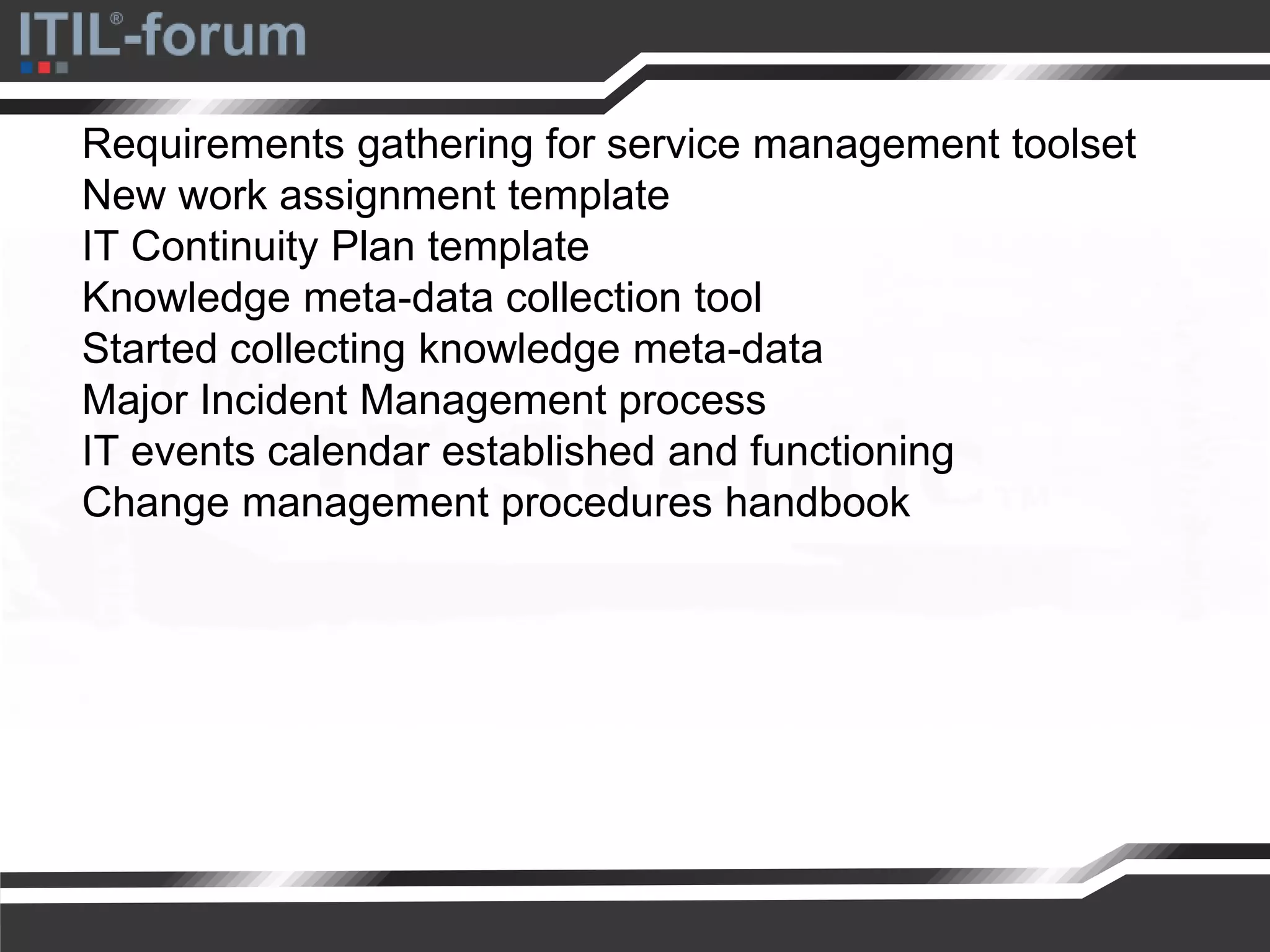 Requirements gathering for service management toolset
New work assignment template
IT Continuity Plan template
Knowledge meta-data collection tool
Started collecting knowledge meta-data
Major Incident Management process
IT events calendar established and functioning
Change management procedures handbook
 