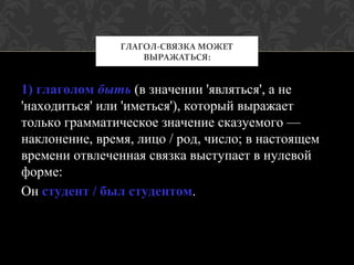 1) глаголом быть (в значении 'являться', а не
'находиться' или 'иметься'), который выражает
только грамматическое значение сказуемого —
наклонение, время, лицо / род, число; в настоящем
времени отвлеченная связка выступает в нулевой
форме:
Он студент / был студентом.
ГЛАГОЛ-СВЯЗКА МОЖЕТ
ВЫРАЖАТЬСЯ:
 