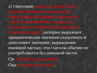 2) глаголами явиться (являться),
бывать, оказаться (казаться),
представиться (представляться),
стать (становиться), сделаться
(делаться), остаться (оставаться),
считаться и др. , которые выражают
грамматическое значение сказуемого и
дополняют значение, выражаемое
именной частью; эти глаголы обычно не
употребляются без именной части:
Он оказался студентом.
Она казалась усталой.
 
