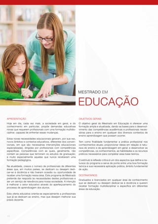 10
MESTRADO EM
EDUCAÇÃO
APRESENTAÇÃO
Hoje em dia, cada vez mais, a sociedade em geral, e do
conhecimento em particular, propõe demandas educativas
novas que requerem profissionais com uma formação multidis-
ciplinar, capazes de enfrentar essas mudanças.
Estas novas necessidades educacionais geraram, por sua vez,
novos âmbitos e contextos educativos, diferentes dos conven-
cionais, em que são necessárias intervenções educacionais
especializadas, dirigidas por profissionais com competências
específicas. Competências com as quais, geralmente, não
contam as pessoas que terminam os estudos de graduação;
e muito especialmente aquelas que nunca receberam uma
formação pedagógica.
Na atualidade, cresce o número de profissionais de diferentes
áreas que, em muitos países, se dedicam ou desejam dedi-
car-se à docência e não tiveram ocasião ou oportunidade de
receber uma formação nessa área. Este programa de Mestrado
pretende dar resposta às necessidades destes profissionais e
ser um serviço de relevância para nossa sociedade. A intenção
é melhorar o setor educativo através do aperfeiçoamento do
processo de aprendizagem dos alunos.
Esta oferta educativa orienta-se especialmente a profissionais
que já se dedicam ao ensino, mas que desejam melhorar sua
práxis docente.
OBJETIVOS GERAIS
O objetivo geral do Mestrado em Educação é oferecer uma
formação ampla e atualizada, dando as bases para o desenvol-
vimento das competências acadêmicas e profissionais neces-
sárias para o ensino em qualquer dos diversos contextos de
ensino-aprendizagem que possam ocorrer.
Tem como finalidade fundamentar a prática profissional nos
conhecimentos atuais; proporcionar ideias em relação à natu-
reza do ensino e da aprendizagem em geral; e desenvolver as
competências, os conhecimentos, as habilidades e os recursos
práticos necessários para completar essa base teórica.
O estímulo à reflexão crítica é um dos aspectos que define a na-
tureza do programa e serve de ponte entre uma boa formação
teórica e sua necessária aplicação prática, âmbito fundamental
de ação.
DESTINATÁRIOS
Graduados e licenciados em qualquer área de conhecimento
que se dedicam ou desejam dedicar-se à docência e querem
receber formação multidisciplinar e específica em diferentes
áreas da educação.
 