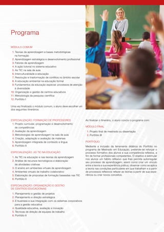 11
Programa
MÓDULO COMUM
1. Teorias da aprendizagem e bases metodológicas
na formação
2. Aprendizagem estratégica e desenvolvimento profissional
3. Fatores de aprendizagem
4. A ação tutorial no sistema educativo
5. As TIC na sala de aula
6. Interculturalidade e educação
7. Resolução e trasformação de conflitos no âmbito escolar
8. A educação ambiental na educação formal
9. Fundamentos da educação especial: processos de atenção
à diversidade
10. Organização e gestão de centros educativos
11. Metodologia da pesquisa científica
12. Portfólio I
Uma vez finalizado o módulo comum, o aluno deve escolher um
dos seguintes itinerários:
ESPECIALIZAÇÃO: FORMAÇÃO DE PROFESSORES
1. Projeto curricular, programação e desenvolvimento
de competências
2. Avaliação da aprendizagem
3. Metodologias de aprendizagem na sala de aula
4. Criação, adaptação e avaliação de materiais
5. Aprendizagem integrada de conteúdo e língua
6. Portfólio II
ESPECIALIZAÇÃO: AS TIC NA EDUCAÇÃO
1. As TIC na educação e nas teorias da aprendizagem
2. Análise de recursos tecnológicos e elaboração
de atividades criativas
3. O ensino em ambientes virtuais de aprendizagem
4. Ambientes virtuais de trabalho colaborativo
5. Elaboração de propostas de formação baseadas nas TIC
6. Portfólio II
ESPECIALIZAÇÃO: ORGANIZAÇÃO E GESTÃO
DE CENTROS EDUCACIONAIS
1. Planejamento e gestão de projetos
2. Planejamento e direção estratégica
3. E-business e sua integração com os sistemas corporativos
para a gestão educativa
4. Qualidade educativa, avaliação e inovação
5. Técnicas de direção de equipes de trabalho
6. Portfólio II
Ao finalizar o itinerário, o aluno conclui o programa com:
MÓDULO FINAL
1. Projeto final de mestrado ou dissertação
2. Portfólio III
PORTFÓLIO
Mediante a inclusão da ferramenta didática do Portfólio no
programa de Mestrado em Educação, pretende-se reforçar o
processo formativo dos alunos e sua competência reflexiva, a
fim de formar profissionais competentes. O objetivo é estimular
nos alunos um hábito reflexivo que lhes permita autorregular
seu processo de aprendizagem; assim como criar um vínculo
entre a teoria e sua experiência prática, observar como se aplica
a teoria nas condições particulares em que trabalham e a partir
de processos reflexivos refazer as teorias a partir de sua expe-
riência ou criar novos conceitos.
 