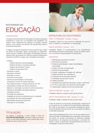13
APRESENTAÇÃO
O programa do Doutorado em Educação é orientado à pesquisa
profissional e conta com um excelente nível acadêmico. Do
mesmo modo, destaca-se por oferecer um projeto curricular
flexível e sob medida que permite aos doutorandos obter a
preparação adequada.
O objetivo principal do programa é formar doutores que, a partir
do âmbito da Educação, façam contribuições ao desenvolvi-
mento humano, científico e tecnológico da sociedade. Para isso,
oferece linhas de pesquisa em diversos campos profissionais e
disciplinas científicas. A seguir, são mostradas as principais:
-	Didática
- Didática aplicada e psicopedagogia
- Didática da língua e linguística aplicada
- Didática da educação musical
- Didática da educação física
-	Educação e saúde
-	Educação ambiental
-	Educação e cultura
-	Economia da educação
-	Fatores da aprendizagem na educação
-	Orientação e tutoria no sistema educativo
-	Tecnologia educativa, inovação educativa com TIC
-	Organização e direção de centros educativos
-	Desenho e orientação curricular em centros educativos
-	Atenção à diversidade, educação especial e
	 educação inclusiva
-	Formação de professores
-	Avaliação de centros e professores para a qualidade
	 do processo de ensino-aprendizagem.
-	Metodologia da pesquisa educativa.
-	Educação e comunicação
DOUTORADO EM
EDUCAÇÃO
TITULAÇÃO
Ao finalizar o programa, o aluno obterá o título de
DOUTOR EM EDUCAÇÃO, indicando a área de conheci-
mento na qual tenha realizado a tese, emitido pela univer-
sidade em que se tenha inscrito.
ESTRUTURA DO DOUTORADO
FASE I: TUTORIZAÇÃO - Duração: 3 meses
Finalidade: orientar no que concerne à definição do tema da
tese, os objetivos, as hipóteses e a metodologia.
FASE II: DOCÊNCIA - Duração: 1 ano
Finalidade: Adquirir os conhecimentos e as competências
necessárias para fazer contribuições, a partir do âmbito cientí-
fico, ao campo de especialização do doutorando.
DISCIPLINAS
1. Metodologia da pesquisa científica
2. Seminário de pesquisa
3. Teorias de aprendizagem e bases metodológicas
da formação
4. Projeto curricular e programação
5. Fatores de aprendizagem
6. Criação, adaptação e avaliação de materiais
7. Desenvolvimento de competências
8. Fundamentos da educação especial
9. Orientação educacional e tutoria
10. Didática aplicada
11. Atividade física aplicada à educação, saúde e rendimento
12. As TIC na educação e as teorias da aprendizagem
13. Organização e gestão de centros educacionais
FASE III: PESQUISA - Duração: 1 ano
Finalidade: elaborar o projeto de tese de doutorado.
FASE IV: REALIZAÇÃO DA TESE - Duração: 1-2 anos
Finalidade: redigir o trabalho de tese de doutorado.
A fase de docência do Doutorado de Educação caracteriza-se
por se apoiar em um modelo de formação de tipo colaborativo.
Em todas as disciplinas, são propostas atividades em grupo,
fóruns de debate e oficinas a partir de uma perspectiva reflexiva
e orientada à pesquisa.
Estas ações pedagógicas têm como um de seus objetivos prin-
cipais aproveitar a possibilidade que a educação virtual oferece
de colocar em contato doutorandos de diferentes tradições
educacionais e de pesquisa para enriquecer o processo for-
mativo e ajudar a aprofundar cooperativamente seu tema de
investigação e área de conhecimento.
 