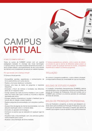 14
O QUE É O CAMPUS VIRTUAL?
Todos os cursos da FUNIBER contam com um suporte
pedagógico baseado no emprego das novas tecnologias:
o Campus Virtual. Com esta inovadora ferramenta de ensino, o
aluno poderá realizar o acompanhamento de seu curso através
da internet como complemento de estudo ao material impresso.
Por que estudar com o Campus Virtual?
O Campus Virtual permite:
-	Compartilhar opiniões, experiências e conhecimentos de
forma assincrônica com outros alunos.
-	Realizar uma busca rápida por conteúdos.
-	Acessar uma base de dados de perguntas e respostas
frequentes.
-	Consultar o fórum de notícias e novidades nas diferentes
áreas de um respectivo setor.
-	Corrigir exames tipo teste de forma imediata e com a justifi-
cativa do motivo pelo qual é correta ou incorreta a resposta
assinalada pelo aluno.
-	Entregar trabalhos dissertativos e receber o feedback que os
tutores dão em relação a esses trabalhos.
-	Realizar perguntas de autoavaliação com soluções e justifica-
tivas.
-	Acessar links de páginas da internet recomendadas, com uma
pequena explicação sobre o conteúdo delas.
-	Consultar um glossário terminológico.
-	Conhecer os eventos que se realizarão em qualquer lugar do
mundo.
-	Visualizar toda a documentação com uma estrutura grafica-
mente atraente para o aluno.
-	Atualizar a documentação de forma imediata.
CAMPUS
VIRTUAL
O Campus apresenta-se, portanto, como o ponto de referên-
cia através do qual os alunos de diferentes países podem se
conectar a partir de qualquer terminal do mundo, compartilhar
experiências e realizar os diversos programas.
TITULAÇÃO
Ao concluir o programa acadêmico, o aluno obterá a titulação
correspondente através da universidade em que se inscreveu.
BOLSAS DE ESTUDO FUNIBER
A Fundação Universitária Iberoamericana (FUNIBER) destina
periodicamente uma contrapartida econômica para Bolsas de
estudo de Formação de Professores. Entre em contato com a
FUNIBER para conhecer os próximos períodos de solicitação
de bolsa de estudos.
BOLSA DE PROMOÇÃO PROFISSIONAL
Uma vez finalizado o programa, os alunos que desejarem po-
derão fazer parte da Bolsa de Promoção Profissional. Isso per-
mitirá que se mantenham informados a respeito das ofertas de
trabalho que surgirem e que se ajustem a seu perfil profissional.
 