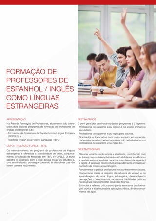 4
APRESENTAÇÃO
Na Área de Formação de Professores, atualmente, são ofere-
cidos dois tipos de programas de formação de professores de
línguas estrangeiras (LE):
-	Formación de Profesores de Español como Lengua Extrajera
(FOPELE); e
-	Teaching English as a Foreing Language (TEFL)
DUPLA TITULAÇÃO FOPELE – TEFL
Da mesma maneira, no programa de professores de línguas
estrangeiras é oferecida a possibilidade de obter, conjunta-
mente, a titulação de Mestrado em TEFL e FOPELE. O aluno
escolhe o Mestrado com o qual deseja iniciar os estudos e,
uma vez finalizado, prossegue cursando as disciplinas que não
forem comuns no primeiro.
DESTINATÁRIOS
O perfil geral dos destinatários destes programas é o seguinte:
-	Professores de espanhol e/ou inglês LE no ensino primário e
secundário.
-	Professores de espanhol e/ou inglês para adultos.
-	Graduados e licenciados com curso superior em especiali-
dades relacionadas que tenham a intenção de trabalhar como
professores de espanhol e/ou inglês LE.
OBJETIVOS GERAIS
-	Oferecer uma formação ampla e atualizada, contribuindo com
as bases para o desenvolvimento de habilidades acadêmicas
e profissionais necessárias para que o professor de espanhol
e inglês LE possa se desenvolver adequadamente em qualquer
contexto de ensino-aprendizagem.
-	Fundamentar a prática profissional nos conhecimentos atuais.
-	Proporcionar ideias a respeito da natureza do ensino e da
aprendizagem de uma língua estrangeira, desenvolvendo
percepções, conhecimentos, recursos e habilidades práticas
necessárias para completar essa base teórica.
-	Estimular a reflexão crítica como ponte entre uma boa forma-
ção teórica e sua necessária aplicação prática, âmbito funda-
mental de ação.
FORMAÇÃO DE
PROFESSORES DE
ESPANHOL / INGLÊS
COMO LÍNGUAS
ESTRANGEIRAS
 