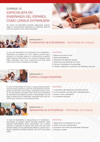 7
Os cursos de Especialista permitem desenvolver aprendi-
zagens e conhecimentos específicos em diferentes áreas do
ensino do espanhol como língua estrangeira.
CURSOS DE
ESPECIALISTA EN
ENSEÑANZA DEL ESPAÑOL
COMO LENGUA EXTRANJERA
ESPECIALISTA EN
Fundamentos de la Enseñanza – Aprendizaje de Lenguas
CONTEÚDOS
1. Modos de conducir el aula
2. Bases metodológicas
3. Adquisición de segundas lenguas
4. Desarrollo de las destrezas en el aula
5. Factores individuales en el aprendizaje
6. Creación, adaptación y evaluación de materiales y recursos
O curso de Especialista en Fundamentos de la Enseñanza –
Aprendizaje de Lenguas tem como objetivo principal que o
professor em formação adquira os conhecimentos e aprendi-
zagens básicas relacionadas com o ensino do espanhol como
língua estrangeira. Este curso proporciona uma base sólida
sobre a qual o aluno consolida sua formação.
ESPECIALISTA EN
Aplicaciones en la Enseñanza – Aprendizaje de Lenguas
CONTEÚDOS
1. Observación e investigación en el aula
2. Diseño curricular y programación
3. Evaluación del proceso de aprendizaje de lenguas
4. Proyectos y tareas
O curso de Especialista en Aplicaciones en la Enseñanza –
Aprendizaje de Lenguas oferece formação específica sobre
aspectos metodológicos atuais, relacionados com a prática
docente e a pesquisa na sala de aula. Este curso tem como
principal objetivo formar profissionais reflexivos, capazes de in-
dagar e questionar situações práticas, bem como sua própria
práxis.
ESPECIALISTA EN
Cultura y Lengua Españolas
CONTEÚDOS
1. La gramática del español para profesores de ELE
2. La comunicación y la adecuación pragmalingüística
3. Lengua, cultura y bilingüismo
4. La enseñanza del léxico
O curso de Especialista en Cultura y Lengua Española propor-
ciona formação específica a partir de uma perspectiva sociolin-
guística e gramatical: comunicação, pragmática, língua e cultu-
ra. Um dos objetivos principais é que o aluno tome consciência
da importância dos aspectos sociais na aprendizagem de uma
língua e desenvolva as habilidades necessárias para atuar em
sala de aula, levando em conta essa premissa.
 